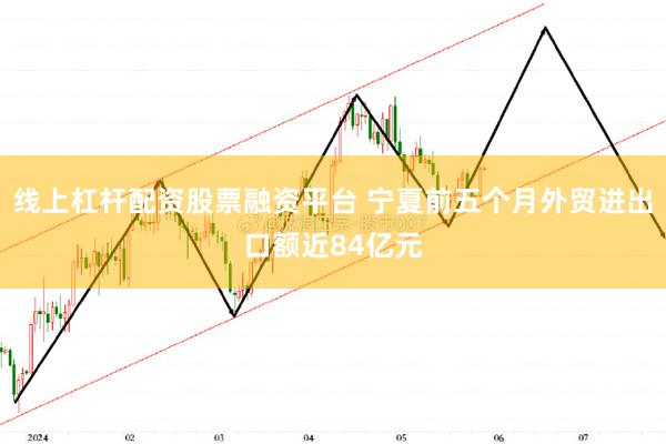 线上杠杆配资股票融资平台 宁夏前五个月外贸进出口额近84亿元