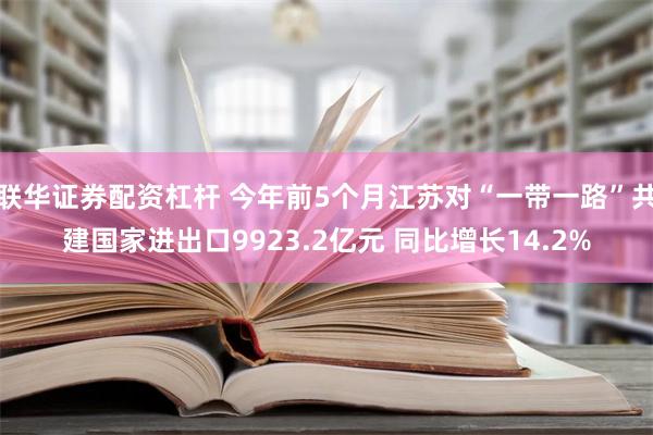 联华证券配资杠杆 今年前5个月江苏对“一带一路”共建国家进出口9923.2亿元 同比增长14.2%