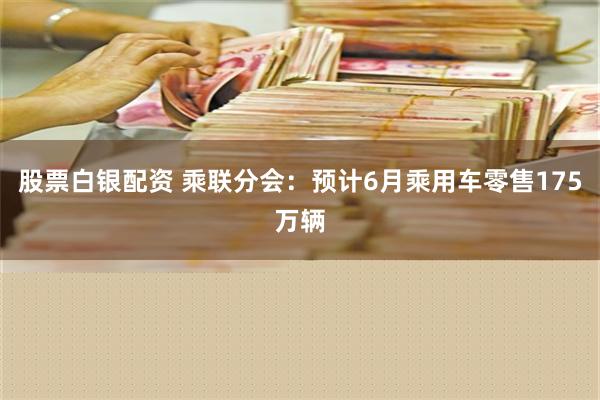 股票白银配资 乘联分会：预计6月乘用车零售175万辆