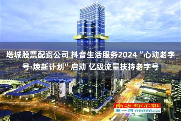 塔城股票配资公司 抖音生活服务2024“心动老字号·焕新计划”启动 亿级流量扶持老字号