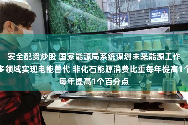 安全配资炒股 国家能源局系统谋划未来能源工作：推动多领域实现电能替代 非化石能源消费比重每年提高1个百分点