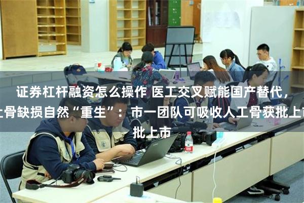 证券杠杆融资怎么操作 医工交叉赋能国产替代，让骨缺损自然“重生”：市一团队可吸收人工骨获批上市