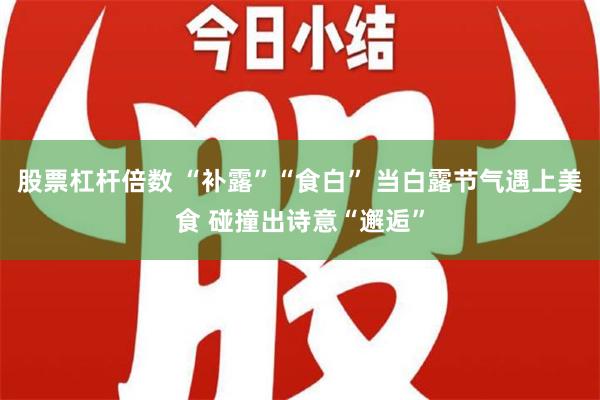 股票杠杆倍数 “补露”“食白” 当白露节气遇上美食 碰撞出诗意“邂逅”