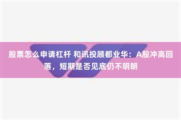 股票怎么申请杠杆 和讯投顾都业华：A股冲高回落，短期是否见底仍不明朗