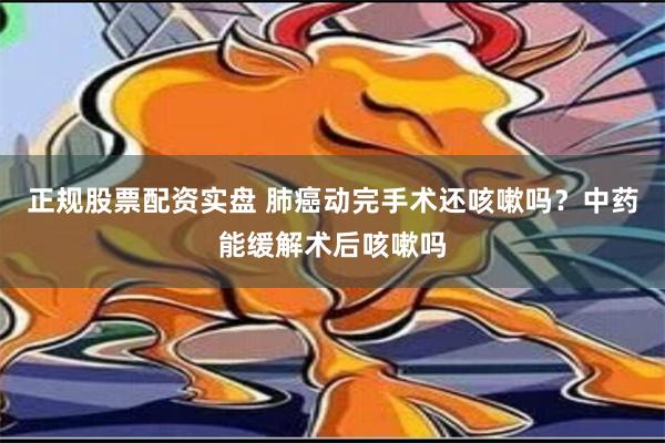 正规股票配资实盘 肺癌动完手术还咳嗽吗？中药能缓解术后咳嗽吗