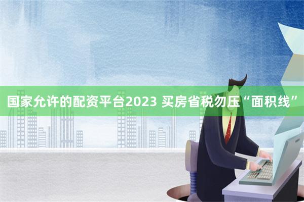 国家允许的配资平台2023 买房省税勿压“面积线”