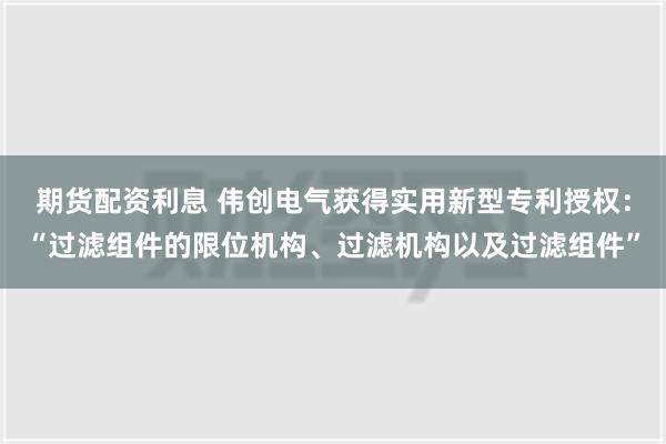 期货配资利息 伟创电气获得实用新型专利授权：“过滤组件的限位机构、过滤机构以及过滤组件”