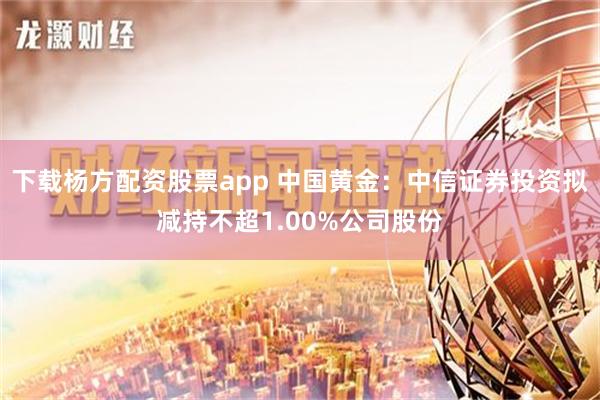 下载杨方配资股票app 中国黄金：中信证券投资拟减持不超1.00%公司股份