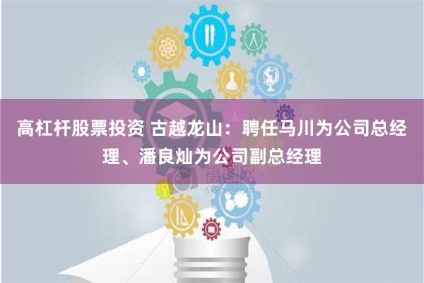 高杠杆股票投资 古越龙山：聘任马川为公司总经理、潘良灿为公司副总经理