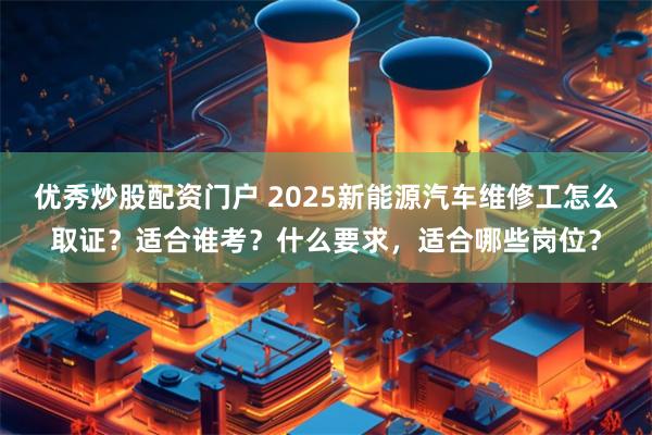 优秀炒股配资门户 2025新能源汽车维修工怎么取证？适合谁考？什么要求，适合哪些岗位？