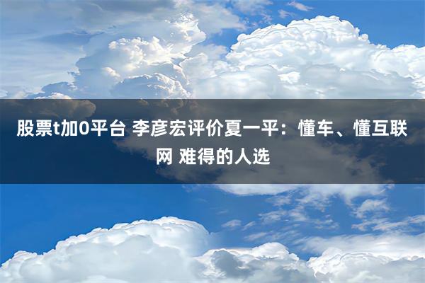 股票t加0平台 李彦宏评价夏一平：懂车、懂互联网 难得的人选