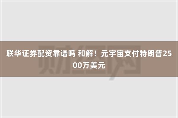 联华证券配资靠谱吗 和解！元宇宙支付特朗普2500万美元