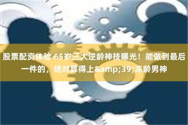 股票配资体验 65岁三大逆龄神技曝光！能做到最后一件的，绝对算得上&39;冻龄男神